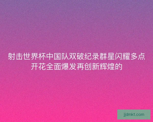 射击世界杯中国队双破纪录群星闪耀多点开花全面爆发再创新辉煌的