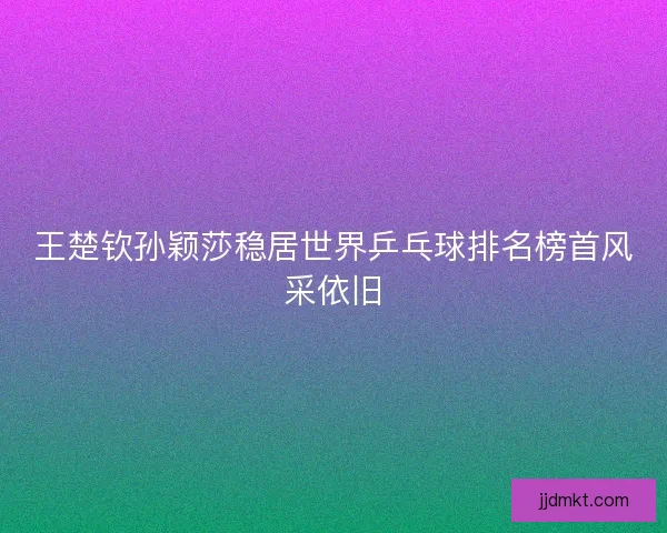 王楚钦孙颖莎稳居世界乒乓球排名榜首风采依旧