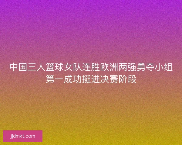 中国三人篮球女队连胜欧洲两强勇夺小组第一成功挺进决赛阶段